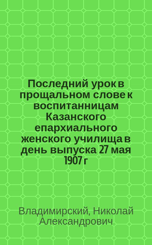 Последний урок в прощальном слове к воспитанницам Казанского епархиального женского училища в день выпуска 27 мая 1907 г.