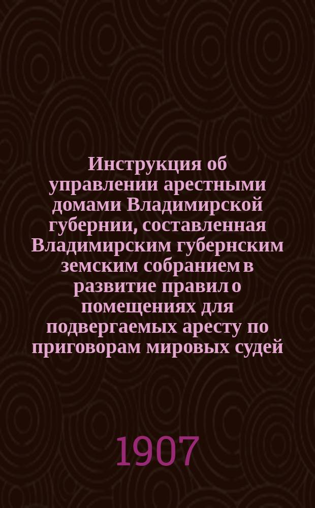 Инструкция об управлении арестными домами Владимирской губернии, составленная Владимирским губернским земским собранием в развитие правил о помещениях для подвергаемых аресту по приговорам мировых судей : (Свод законов, т. XIV, Устав. содер. под стражей, изд. 1890 г., ст. 124-150 и 152)