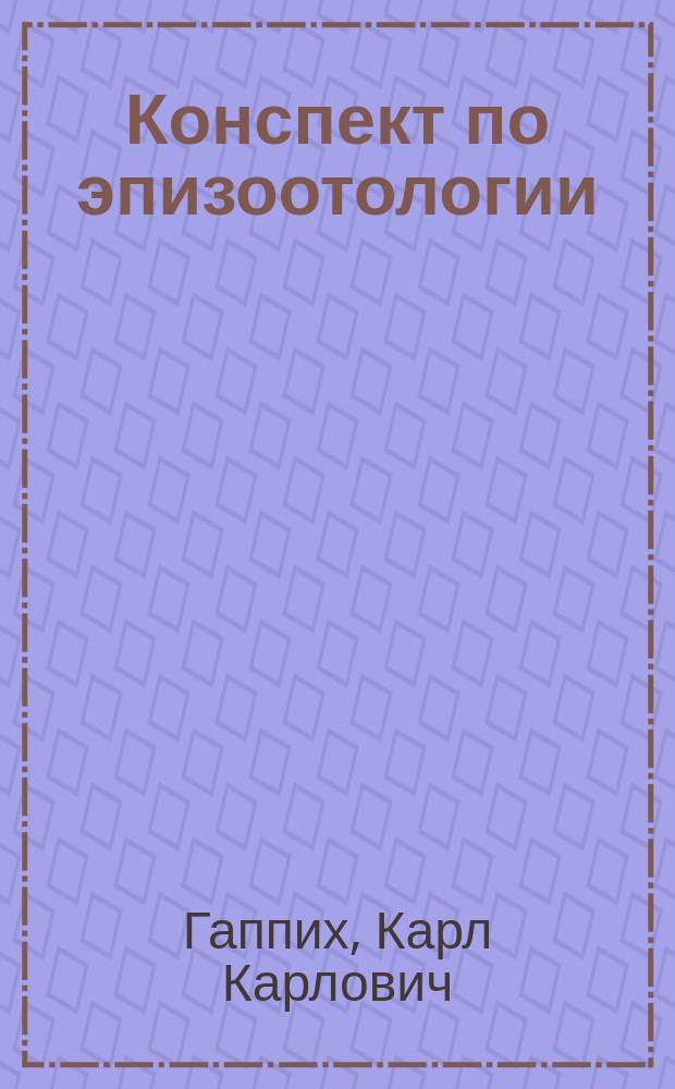 Конспект по эпизоотологии : По лекциям экстраорд. проф. Юрьев. вет. ин-та К.К. Гаппих