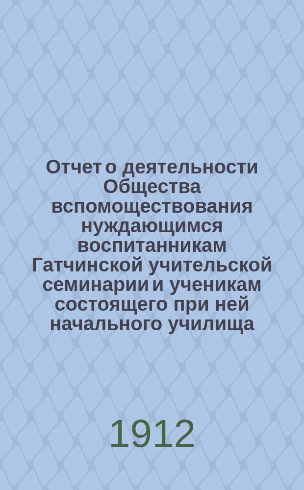 Отчет о деятельности Общества вспомоществования нуждающимся воспитанникам Гатчинской учительской семинарии и ученикам состоящего при ней начального училища... ... с 1 января 1911 г. по 1 января 1912 г.