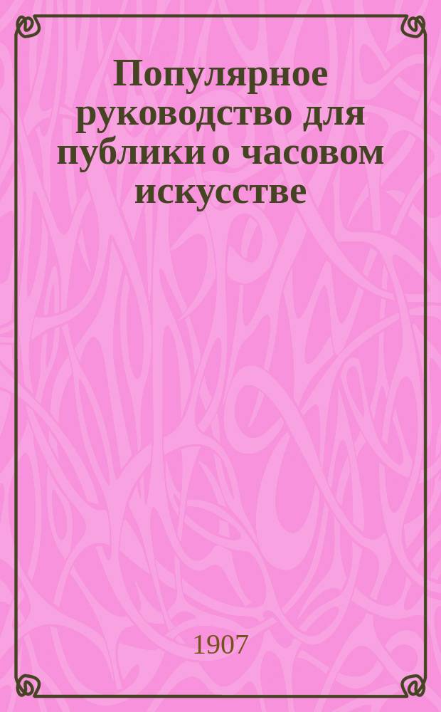 Популярное руководство для публики о часовом искусстве : Крат. ист. обзор развития этого искусства и наставления, как правильно обращаться со стенными, столовыми и карм. часами для того, чтобы усвоить на практике умение поддерживать продолжительность их хода и более или менее точ. проверку его В 3 ч. Ч. 1