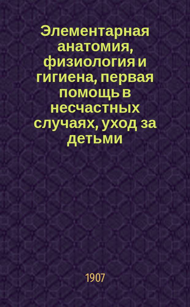 Элементарная анатомия, физиология и гигиена, первая помощь в несчастных случаях, уход за детьми, бактерии и болезни, причиняемые ими, начальные признаки заразных болезней в детском возрасте, правила предупреждения заноса заразных болезней в учебные заведения и уход за больными : Руководство для гор. и др. элементар. уч-щ