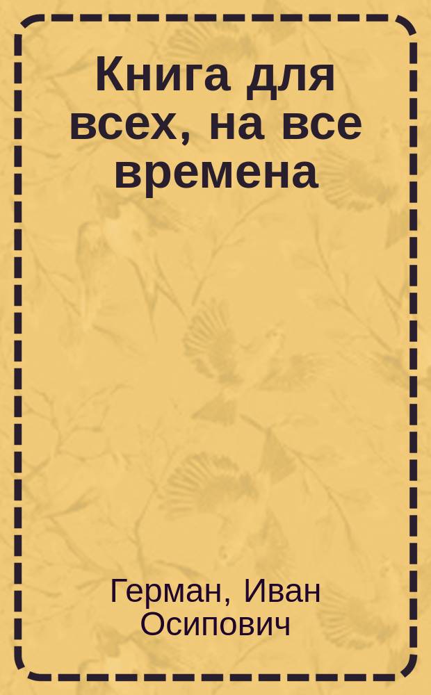 Книга для всех, на все времена : Как образовалась Вселенная и для какой цели, на основании слов древних мудрых людей, учения великих учителей Будды и Христа, повествования Апостолов, доводов науки и моих многолет. наблюдений
