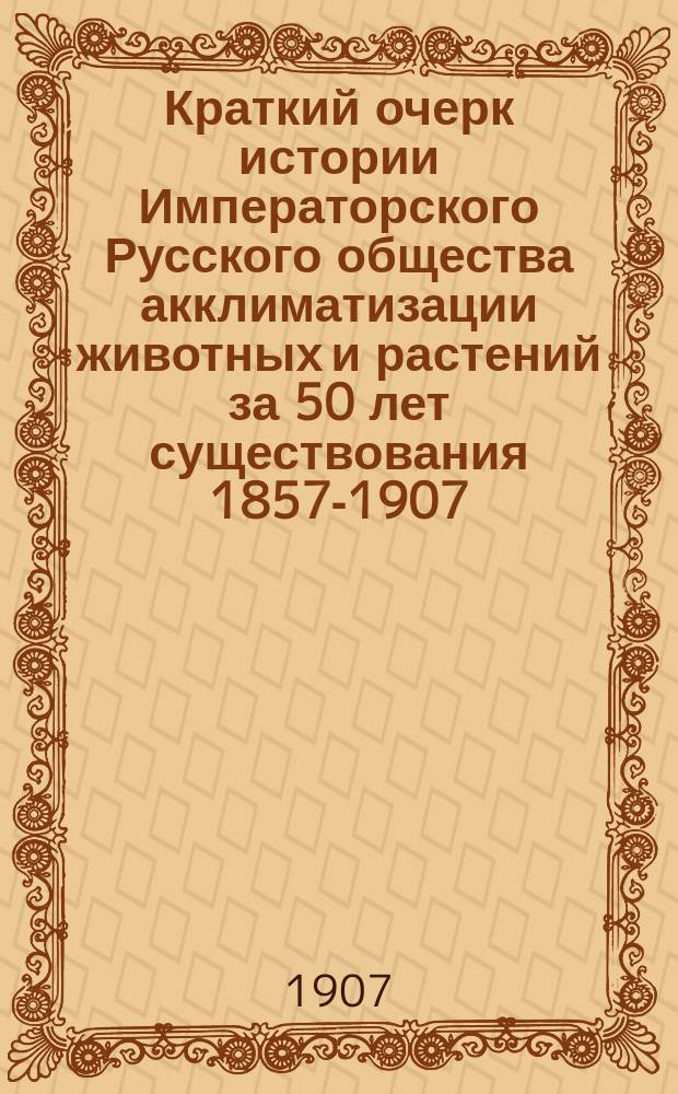 Краткий очерк истории Императорского Русского общества акклиматизации животных и растений за 50 лет существования 1857-1907
