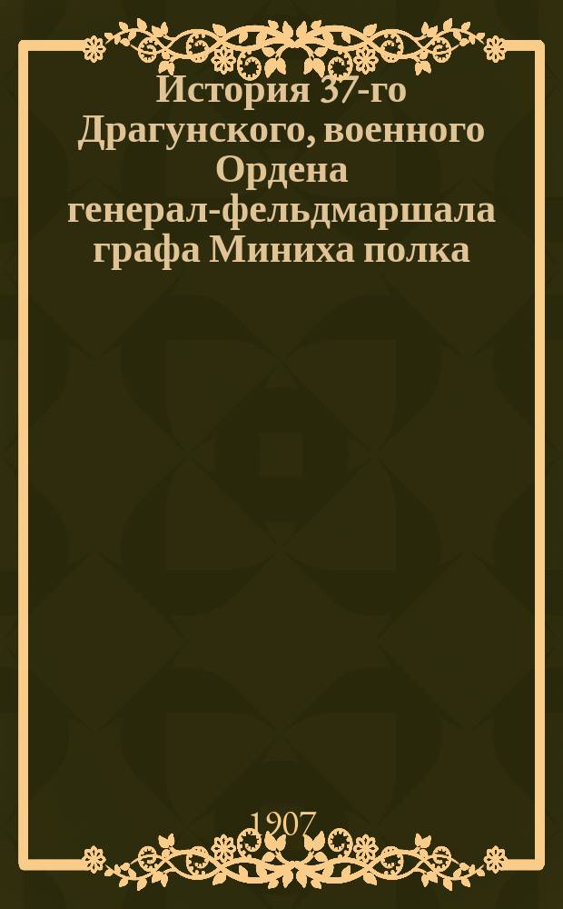 История 37-го Драгунского, военного Ордена генерал-фельдмаршала графа Миниха полка. Т. 1 : 1709-1809 гг.