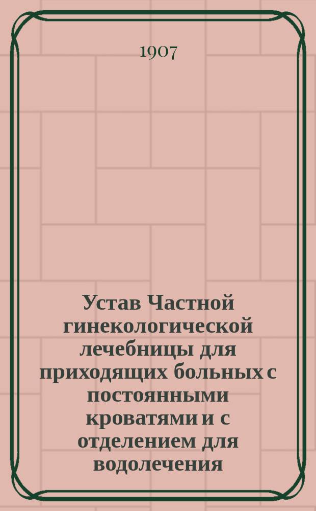 Устав Частной гинекологической лечебницы для приходящих больных с постоянными кроватями и с отделением для водолечения, учрежденной врачом П.П. Миклашевским в Н.-Новгороде : Утв. 2 июня 1907 г.