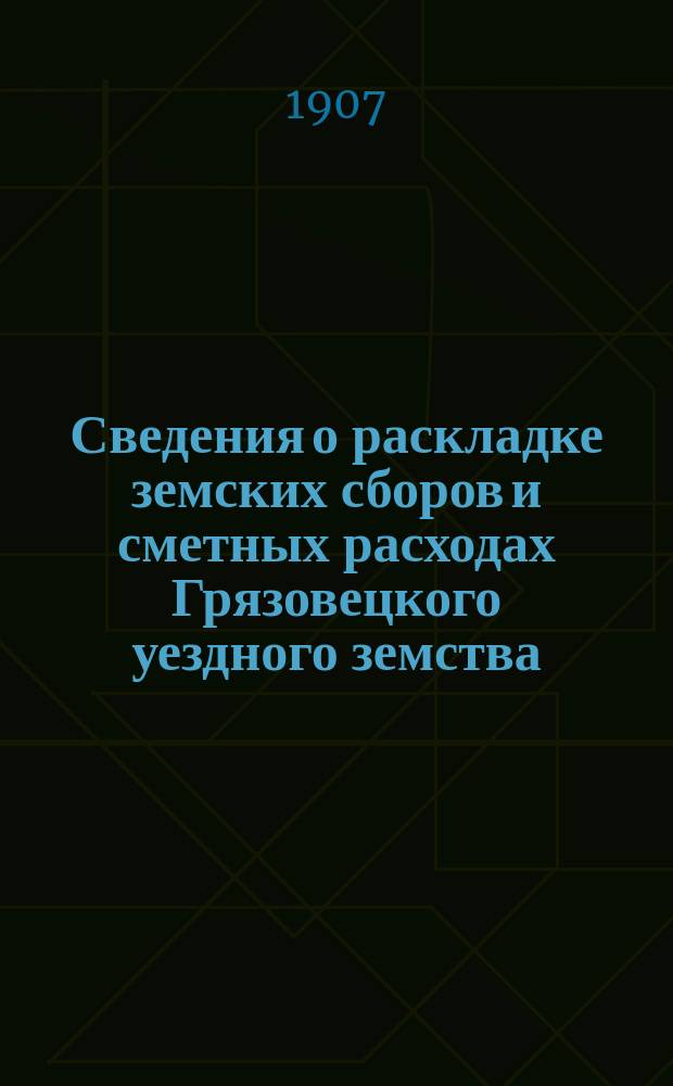 Сведения о раскладке земских сборов и сметных расходах Грязовецкого уездного земства ... ... на 1907 год