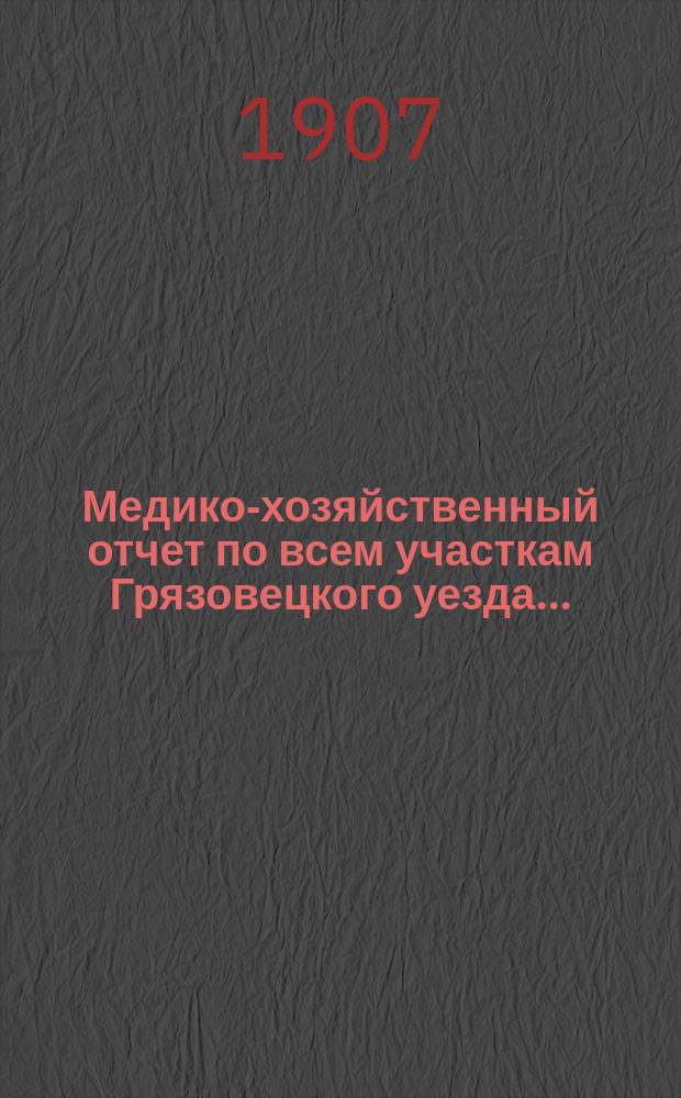 Медико-хозяйственный отчет по всем участкам Грязовецкого уезда .. : Врачебно-санитарного совета при Грязовецкой уездной земской управе уездному земскому собранию ... за 1906 год ... очередной сессии 1907 года