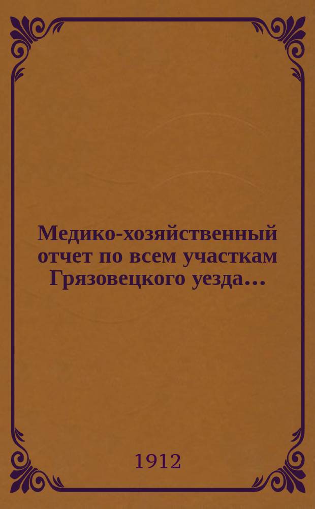 Медико-хозяйственный отчет по всем участкам Грязовецкого уезда .. : Врачебно-санитарного совета при Грязовецкой уездной земской управе уездному земскому собранию ... за 1911 год ... очередной сессии 1912 года