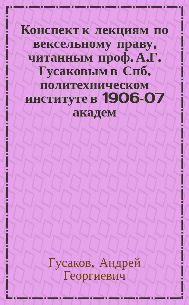 Конспект к лекциям по вексельному праву, читанным проф. А.Г. Гусаковым в Спб. политехническом институте в 1906-07 академ. году