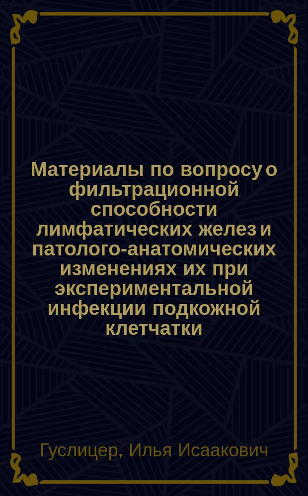 Материалы по вопросу о фильтрационной способности лимфатических желез и патолого-анатомических изменениях их при экспериментальной инфекции подкожной клетчатки : Дис. на степ. д-ра мед. И.И. Гуслицера