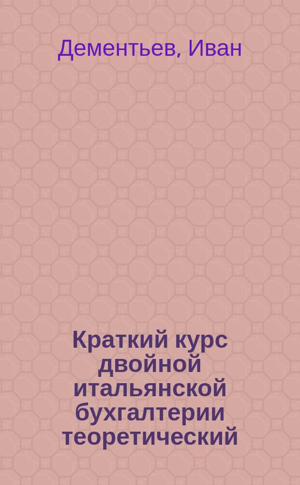 Краткий курс двойной итальянской бухгалтерии [теоретический] : Руководство для город. по Положению 31 мая 1872 г. уч-щ и жен. гимназий : Сост. применительно к прогр. по бухгалтерии в гор. уч-щах и жен. гимназиях, выработ. путем практики