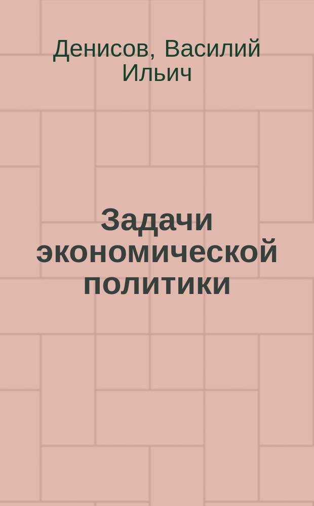 Задачи экономической политики : Докл. Имп. Доно-Кубано-Тер. о-ву сел. хоз. пред. О-ва, шталмейстера двора его величества В.И. Денисова, чит. во время Выст. 1907 г. в Ростове н/Д
