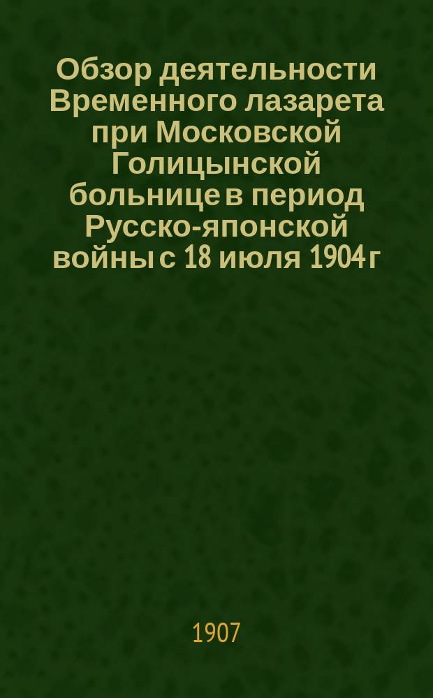 Обзор деятельности Временного лазарета при Московской Голицынской больнице в период Русско-японской войны с 18 июля 1904 г. по 10 апреля 1906 г.