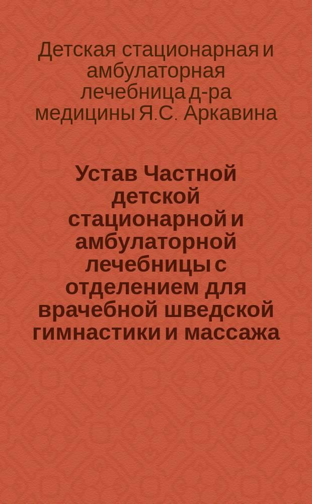 Устав Частной детской стационарной и амбулаторной лечебницы с отделением для врачебной шведской гимнастики и массажа, ортопевдической гимнастики простого и вибрационного массажа и других способов физических методов лечения, учрежденной доктором медицины Яковом Сергеевичем Аркавиным в г. Харькове : Утв. 13 окт. 1907 г.