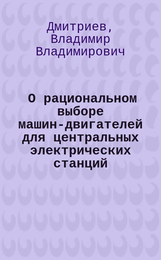 ... О рациональном выборе машин-двигателей для центральных электрических станций : Сообщ. В.В. Дмитриева в 3 Отд. 29 апр. и 1 мая 1907 г