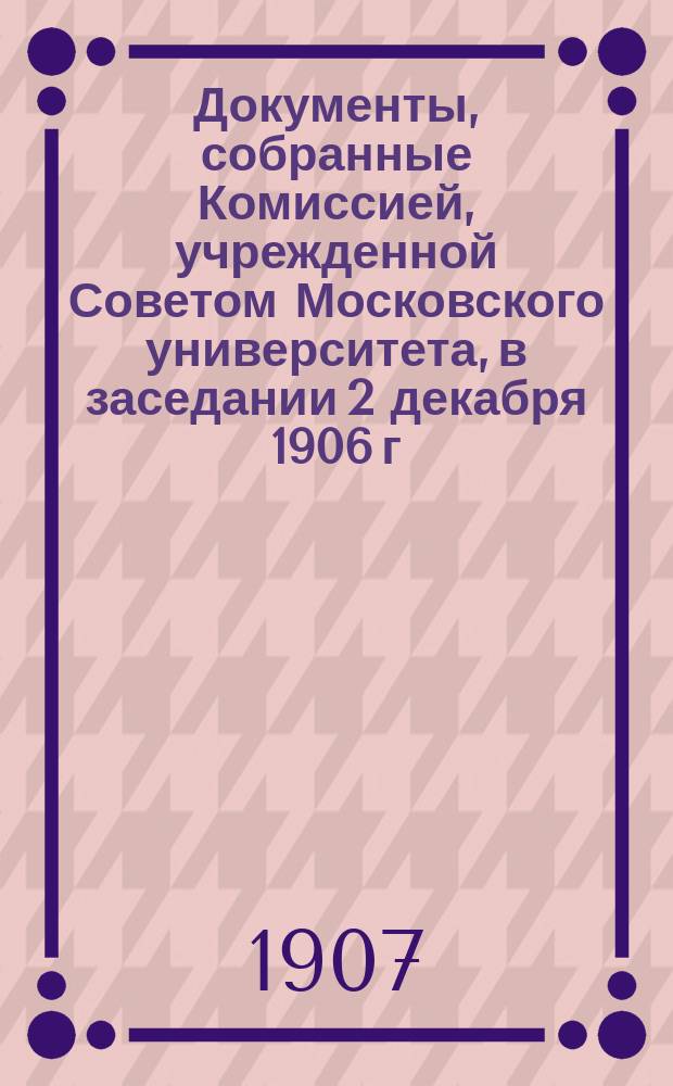 Документы, собранные Комиссией, учрежденной Советом Московского университета, в заседании 2 декабря 1906 г., для выяснения финансового положения состоящих при Московском университете трех студенческих общежитий