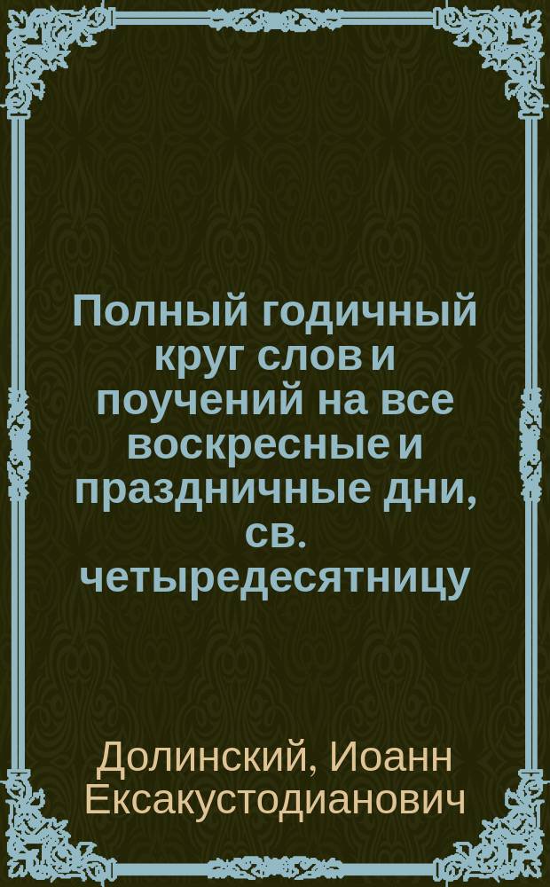 Полный годичный круг слов и поучений на все воскресные и праздничные дни, св. четыредесятницу, высокоторжественные дни и разные случаи Мышкинского Успенского собора протоиерея Иоанна Долинского