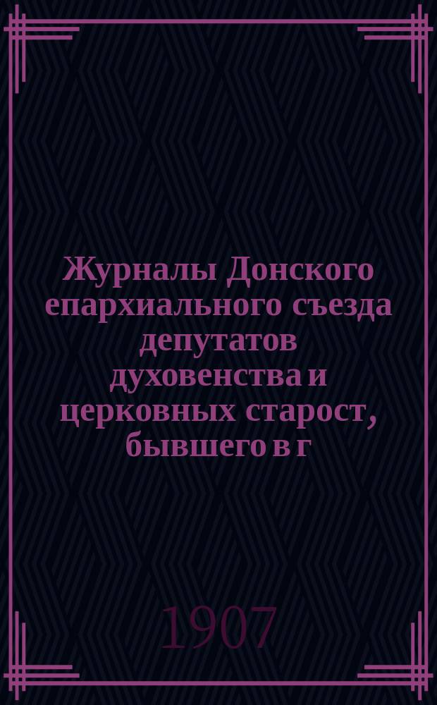 Журналы Донского епархиального съезда депутатов духовенства и церковных старост, бывшего в г. Новочеркасске в мае и июне месяцах 1907 года