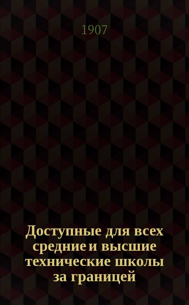 Доступные для всех средние и высшие технические школы за границей : Герм. сред. и высш. техникумы, политехникумы в Германии, Америке и Англии, прогр., условия приема и практ. советы для поступающих