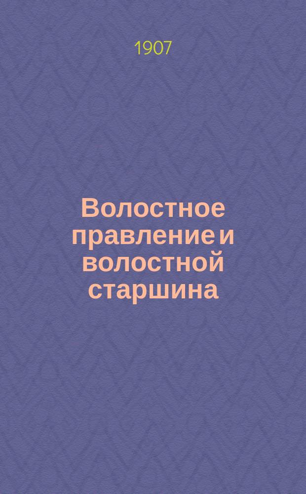 Волостное правление и волостной старшина : Рассказ о том, как устроены и действуют по закону, волост. крестьян. обществ. установления