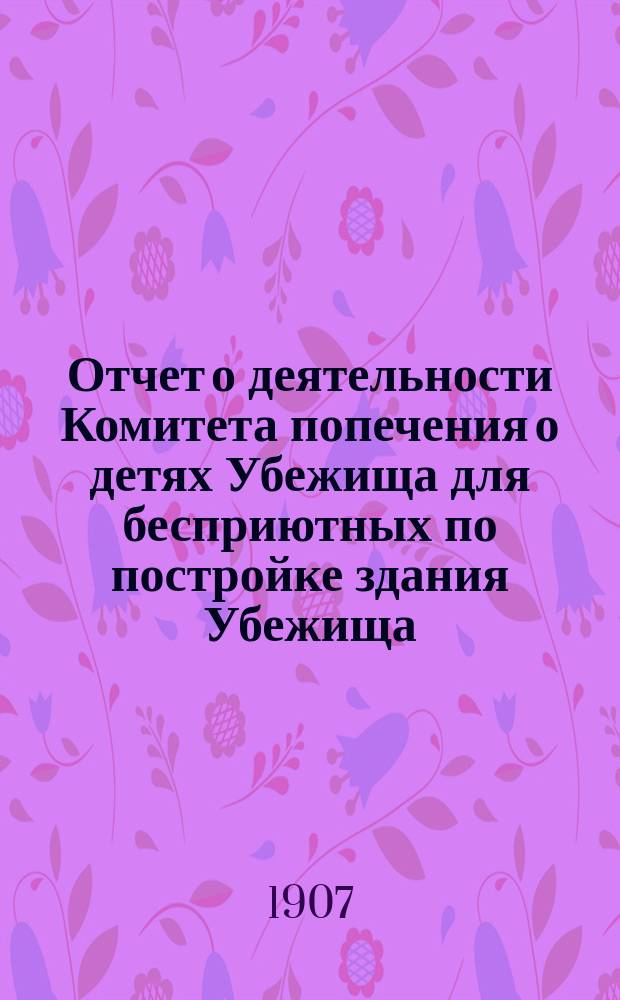Отчет о деятельности Комитета попечения о детях Убежища для бесприютных по постройке здания Убежища... ... с 26-го февраля 1906 года по 1-е февраля 1907 года