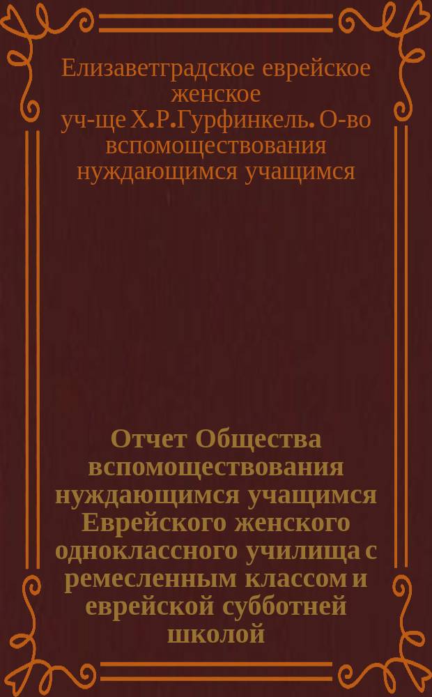 Отчет Общества вспомоществования нуждающимся учащимся Еврейского женского одноклассного училища с ремесленным классом и еврейской субботней школой, учрежден. Х.Р. Гурфинкель, [урожд. Когон] в г. Елисаветграде...