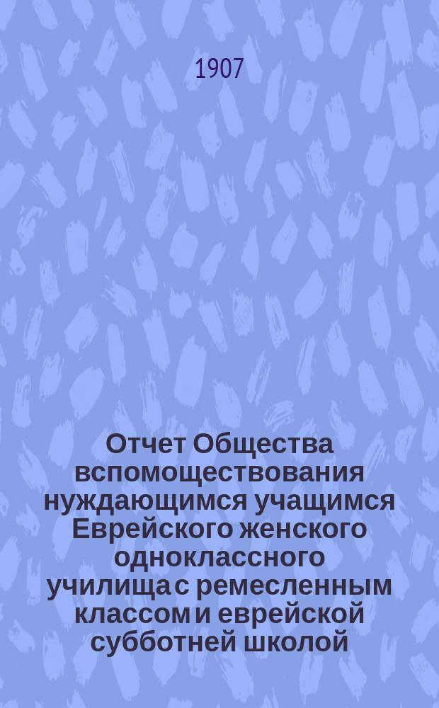 Отчет Общества вспомоществования нуждающимся учащимся Еврейского женского одноклассного училища с ремесленным классом и еврейской субботней школой, учрежден. Х.Р. Гурфинкель, [урожд. Когон] в г. Елисаветграде... ... за 1903 год : ... за 1903 год ; [Отчеты О-ва за 1904-1905 гг. ; Отчеты Училища за 1903-1905 гг.