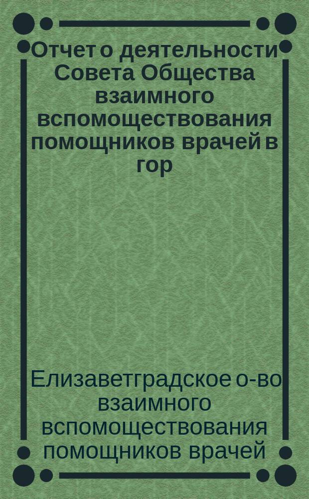 Отчет о деятельности Совета Общества взаимного вспомоществования помощников врачей в гор. Елисаветграде, Херсонской губернии..