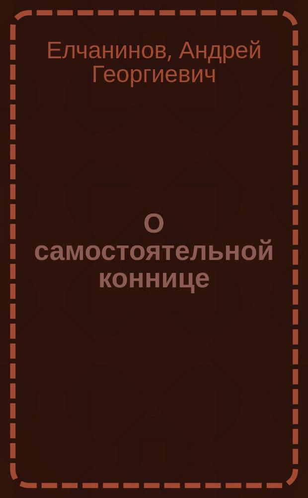 О самостоятельной коннице : Сообщ. Ген. штаба полк. Елчанинова в О-ве ревнителей воен. знаний 25 апр. 1906 г