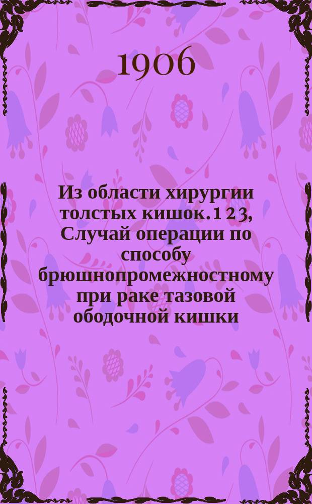 Из области хирургии толстых кишок. 1 2 3, Случай операции по способу брюшнопромежностному при раке тазовой ободочной кишки. Случай оперативного удаления саркомы брюшной стенки с частью червеобр. отр.. Случай резекции слепой и части восходящей кишок по поводу их туберкуломы