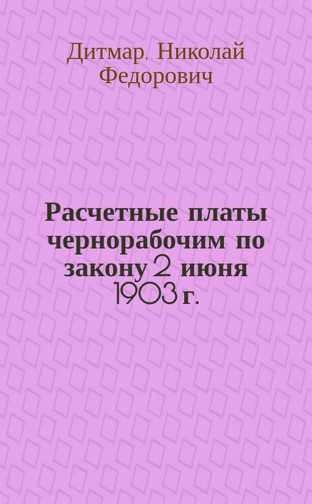Расчетные платы чернорабочим по закону 2 июня 1903 г. : (Ст. Н.Ф. фон-Дитмара из "Горнозавод. листка" за 1904 г.)