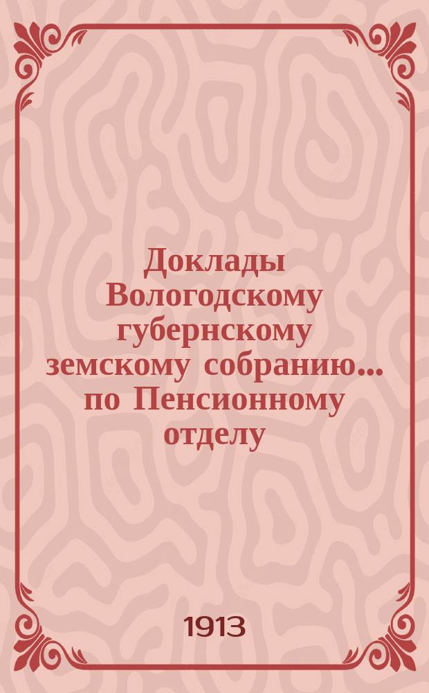 Доклады Вологодскому губернскому земскому собранию... по Пенсионному отделу : Журналы собрания и доклады комиссий. ... первой очередной сессии XV трехлетия