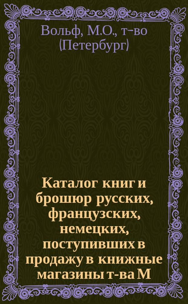Каталог книг и брошюр русских, французских, немецких, поступивших в продажу в книжные магазины т-ва М.О. Вольф. С.-Петербург, Москва...