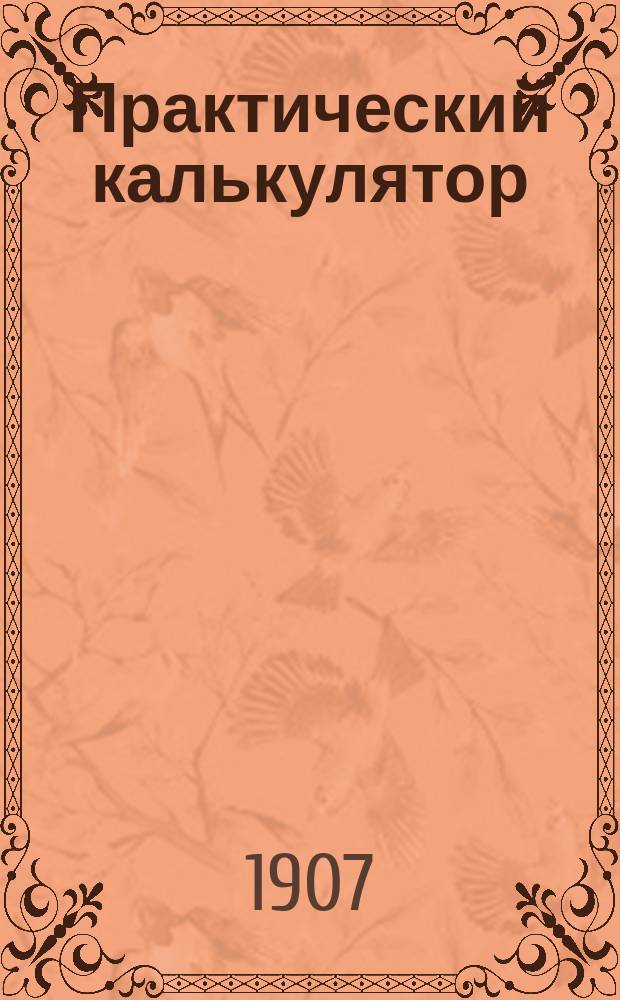 Практический калькулятор : Вспом. книжка для легкого и скорого вычисления и метр. мер веса и длины в рус. мерах и обратно : Дополнение. Табл. для вычисления монет. единиц