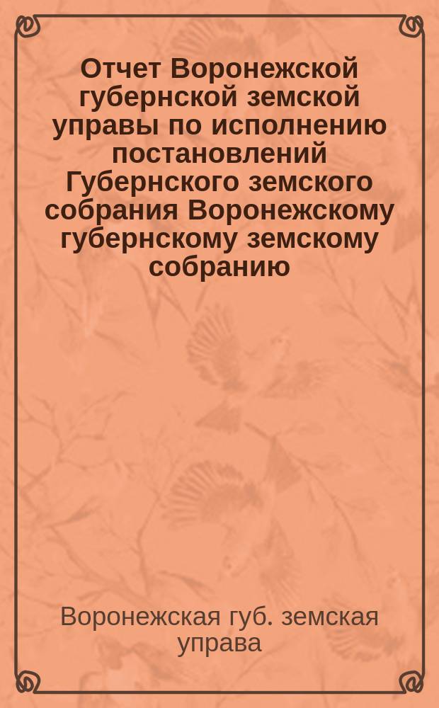 Отчет Воронежской губернской земской управы по исполнению постановлений Губернского земского собрания Воронежскому губернскому земскому собранию...