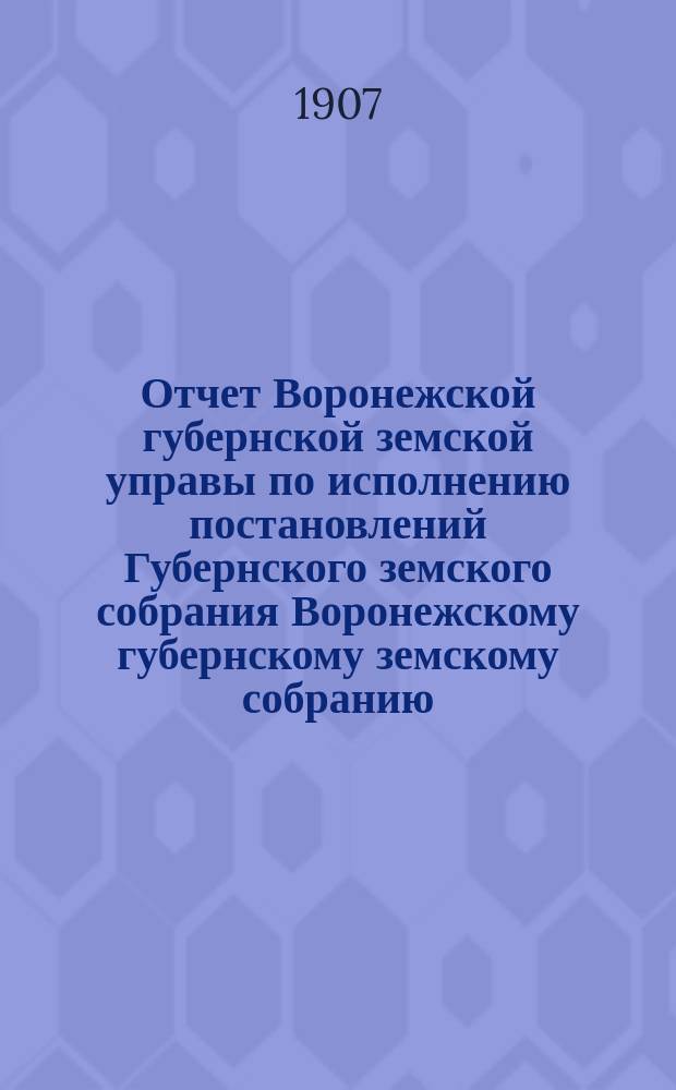 Отчет Воронежской губернской земской управы по исполнению постановлений Губернского земского собрания Воронежскому губернскому земскому собранию... очередной сессии 1907 года