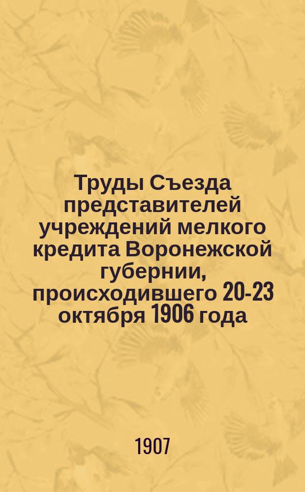 Труды Съезда представителей учреждений мелкого кредита Воронежской губернии, происходившего 20-23 октября 1906 года