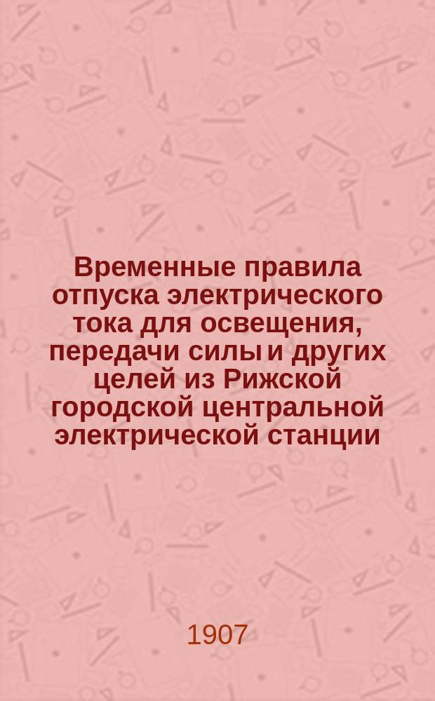 Временные правила отпуска электрического тока для освещения, передачи силы и других целей из Рижской городской центральной электрической станции : Одобр. Риж. гор. управою 26 июля 1904 г