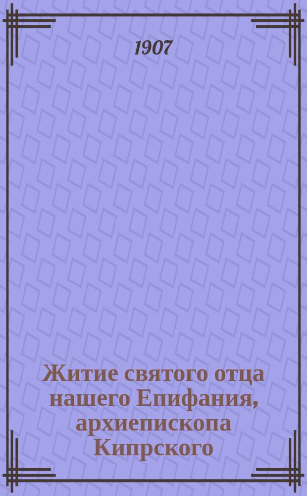 Житие святого отца нашего Епифания, архиепископа Кипрского : Излож. на рус. яз. по руководству Четьих-Миней св. Димитрия Ростовского, с объясн. прим
