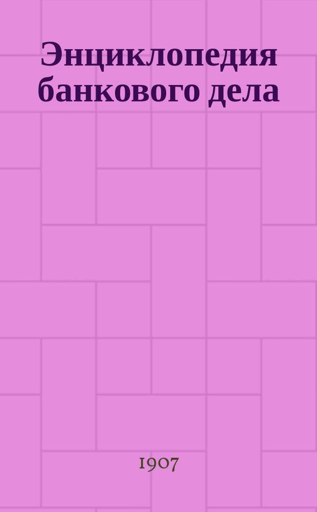 Энциклопедия банкового дела : Руководство для банк. деятелей и лиц, прибегающих к услугам банков