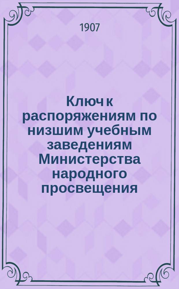 Ключ к распоряжениям по низшим учебным заведениям Министерства народного просвещения, напечатанным в Циркуляре по Казанскому учебному округу за время с января 1871 г. по июнь 1906 г. включительно