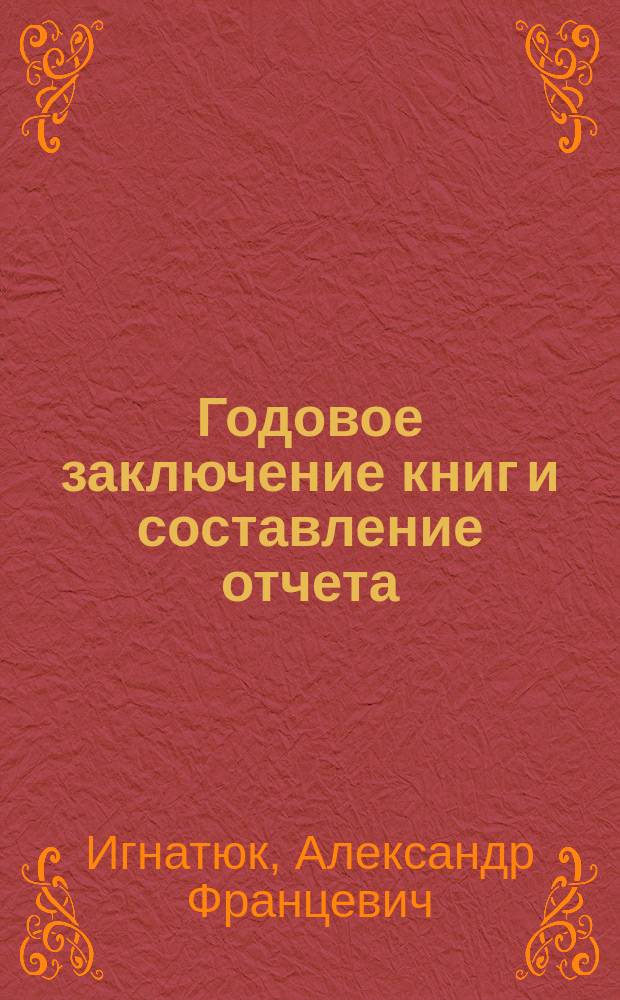 Годовое заключение книг и составление отчета : Теория и практика : Пособие для лиц, изучающих счетоводство и занимающихся в конторах