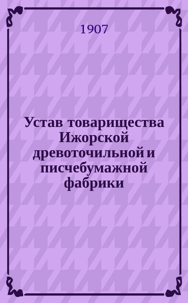 Устав товарищества Ижорской древоточильной и писчебумажной фабрики : Утв. 26 апр. 1907 г.