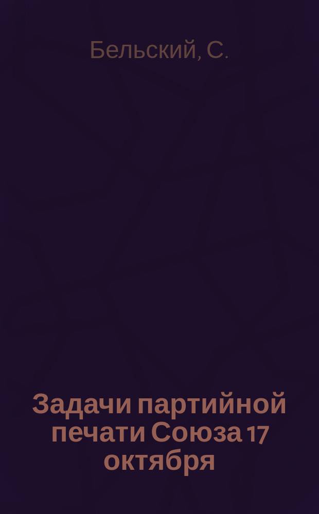 Задачи партийной печати Союза 17 октября : (Докл., чит. С.Ф. Бельским на част. совещ. группы участников Зем. съезда)
