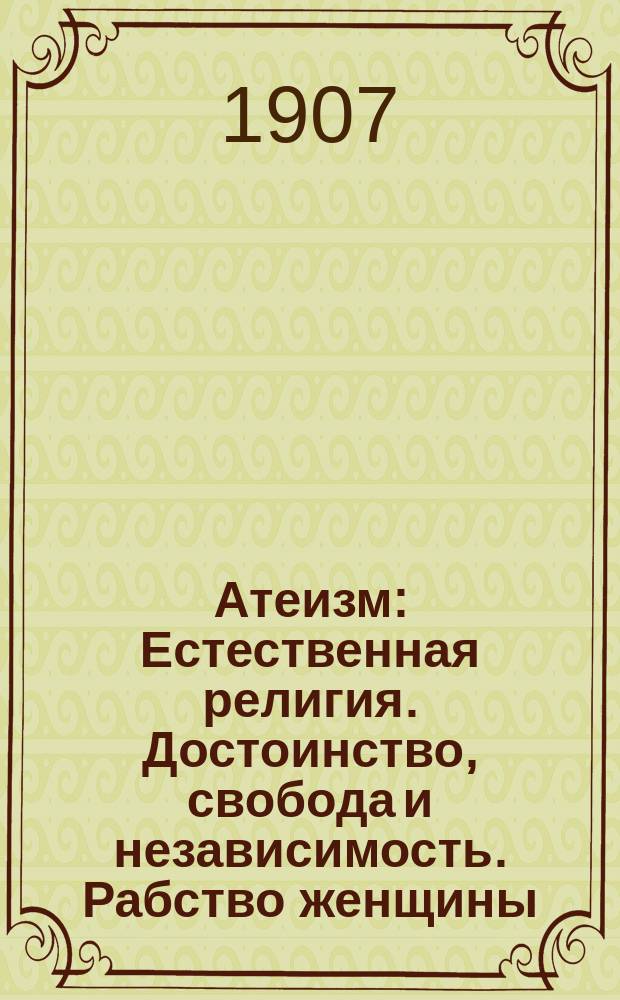 Атеизм : Естественная религия. Достоинство, свобода и независимость. Рабство женщины. Жить и другим давать жить