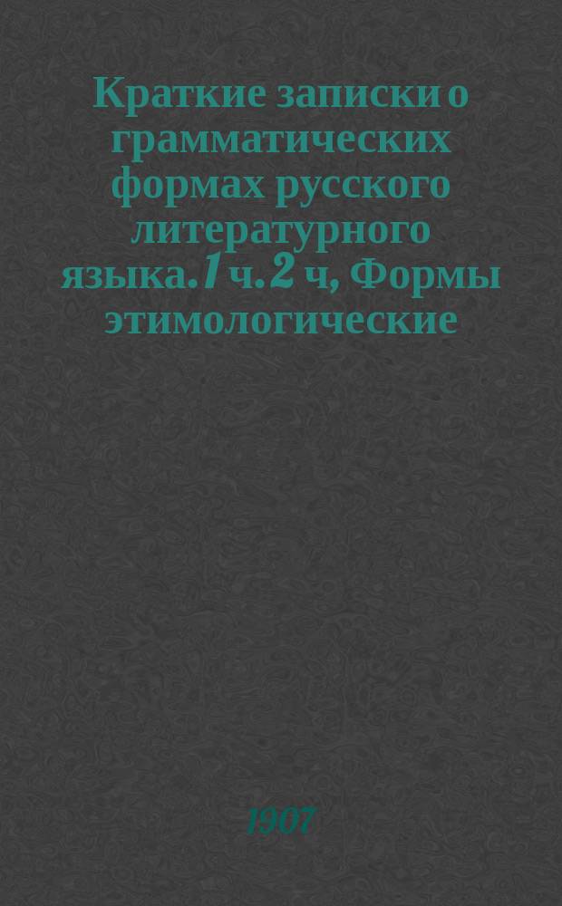 Краткие записки о грамматических формах русского литературного языка. 1 ч. 2 ч, Формы этимологические. Формы синтаксические : (Сост., на основании последних исслед. проф. Д.Н. Овсянико-Куликовского и применительно к воззрениям проф. А. Потебни, для учит. семинарий, ст. кл. жен. гимназий, а также для нар. учителей и самообразования)