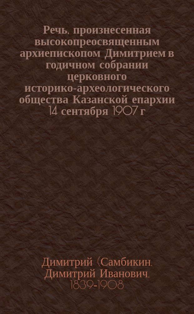 Речь, произнесенная высокопреосвященным архиепископом Димитрием в годичном собрании церковного историко-археологического общества Казанской епархии 14 сентября 1907 г. в память 1500-летия со дня блаженной кончины великого учителя вселенского святителя христовой церкви Иоанна Злотоуста : От братства во имя пресвятой богородицы при Казанск. кафедральном соборе..