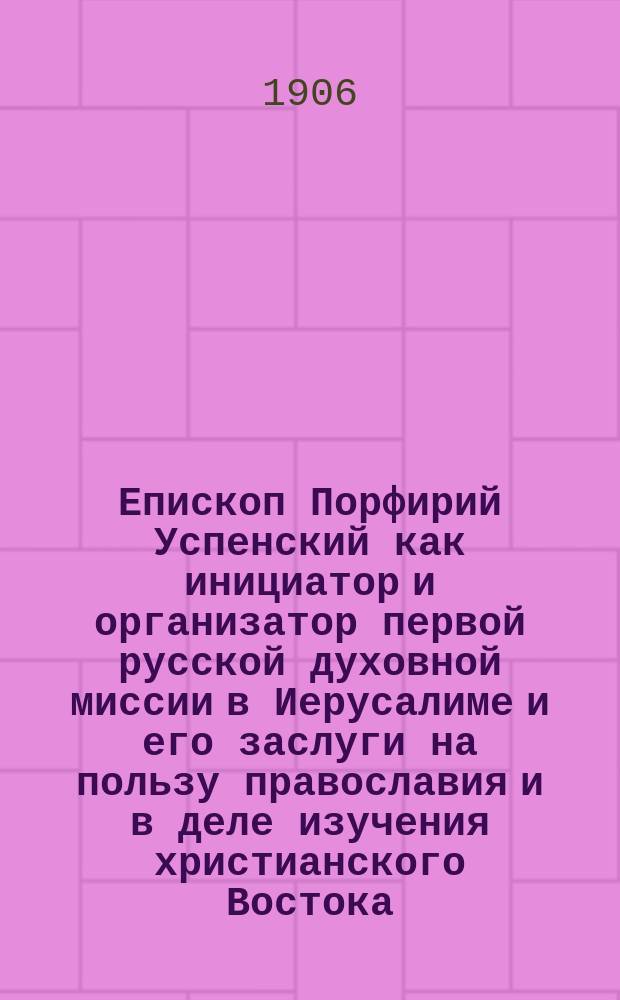 Епископ Порфирий Успенский как инициатор и организатор первой русской духовной миссии в Иерусалиме и его заслуги на пользу православия и в деле изучения христианского Востока : По поводу столетия со дня его рождения : Речь, произнес. в годовом собр. Киев. отд. Правосл. Палест. о-ва 10 апр. 1905 г.
