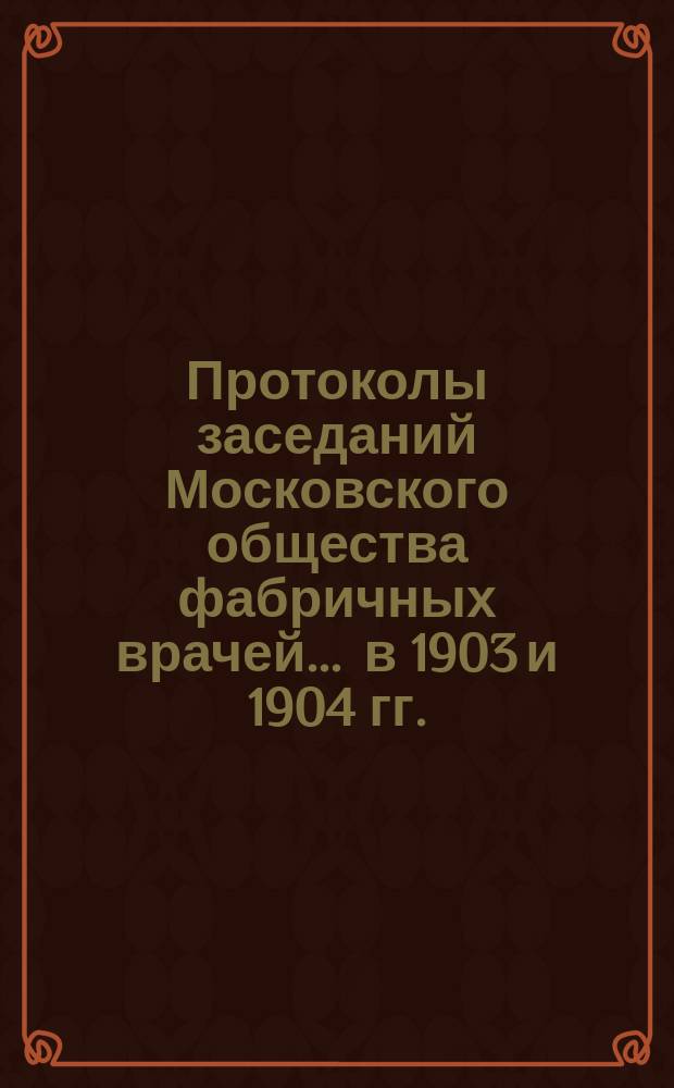 Протоколы заседаний Московского общества фабричных врачей... ... в 1903 и 1904 гг.